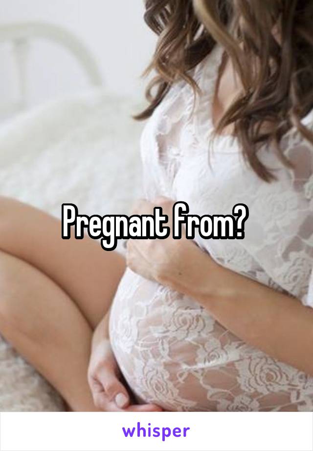 Pregnant from? 