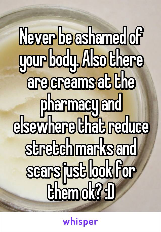Never be ashamed of your body. Also there are creams at the pharmacy and elsewhere that reduce stretch marks and scars just look for them ok? :D