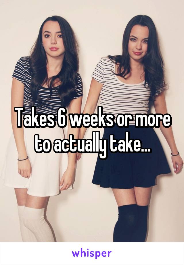 Takes 6 weeks or more to actually take...