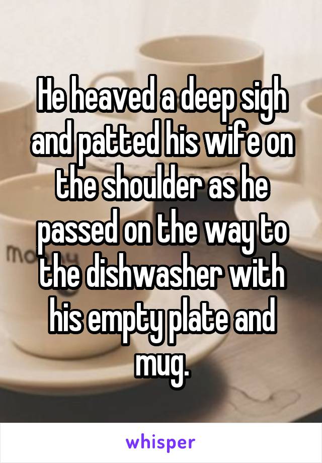 He heaved a deep sigh and patted his wife on the shoulder as he passed on the way to the dishwasher with his empty plate and mug.