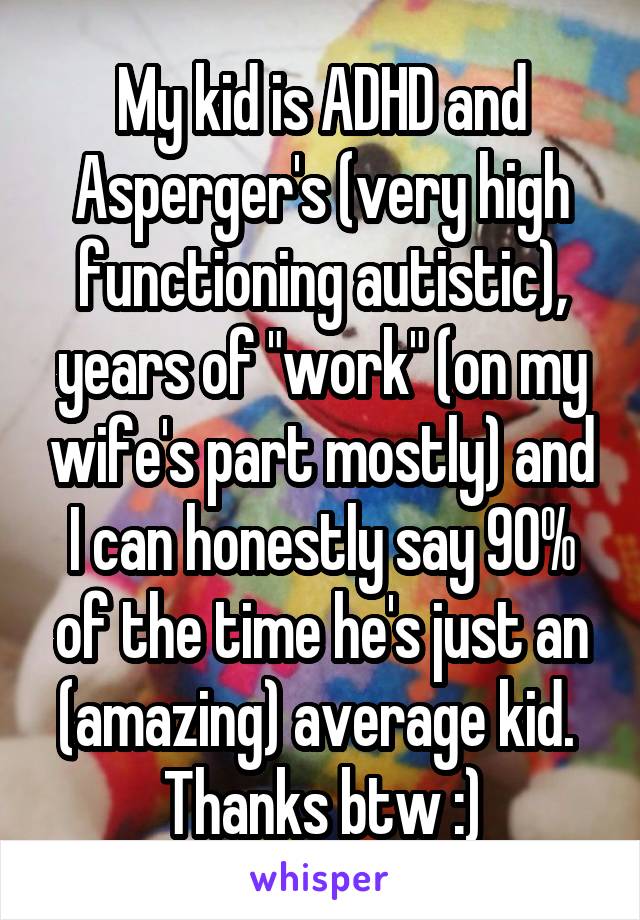 My kid is ADHD and Asperger's (very high functioning autistic), years of "work" (on my wife's part mostly) and I can honestly say 90% of the time he's just an (amazing) average kid. 
Thanks btw :)