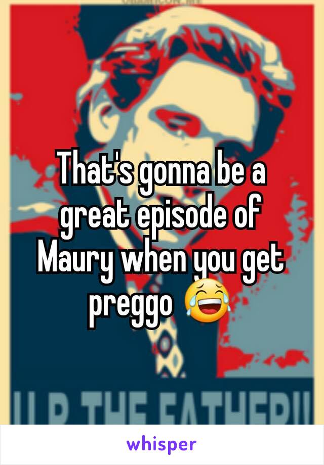 That's gonna be a great episode of Maury when you get preggo 😂