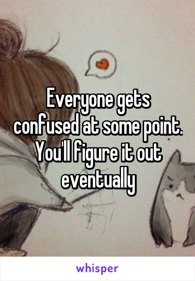Everyone gets confused at some point. You'll figure it out eventually