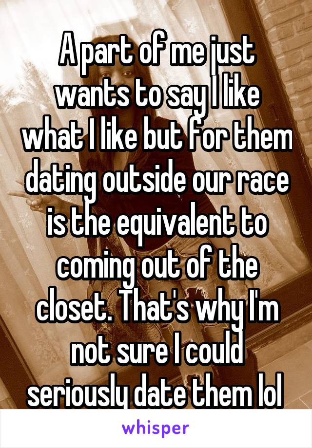 A part of me just wants to say I like what I like but for them dating outside our race is the equivalent to coming out of the closet. That's why I'm not sure I could seriously date them lol 