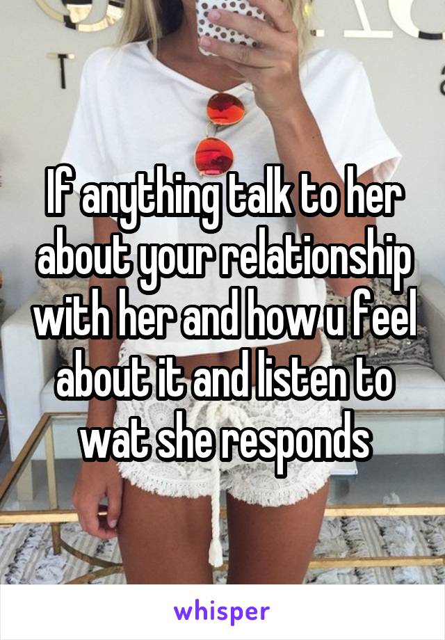 If anything talk to her about your relationship with her and how u feel about it and listen to wat she responds