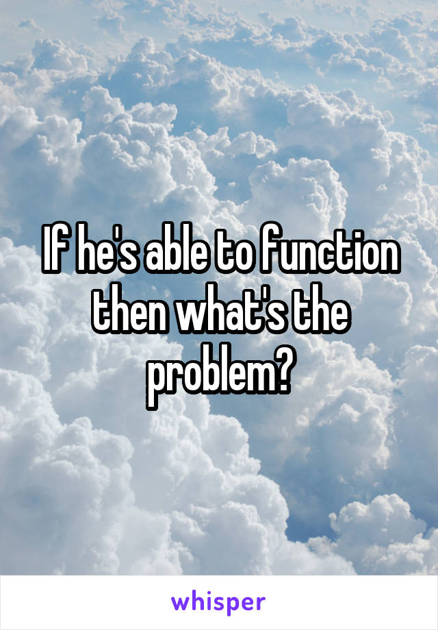 If he's able to function then what's the problem?