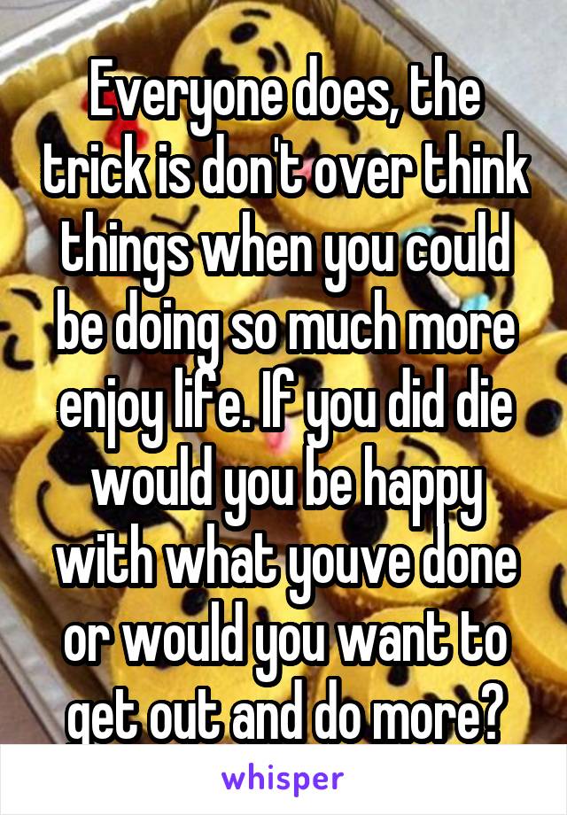 Everyone does, the trick is don't over think things when you could be doing so much more enjoy life. If you did die would you be happy with what youve done or would you want to get out and do more?