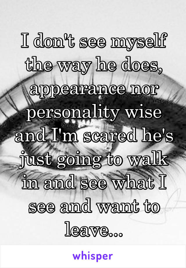 I don't see myself the way he does, appearance nor personality wise and I'm scared he's just going to walk in and see what I see and want to leave...