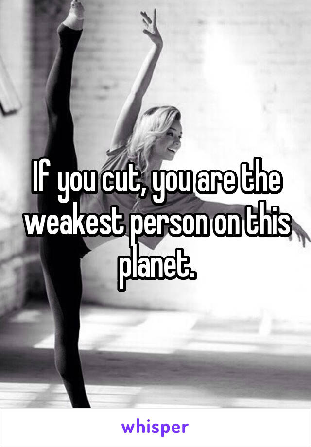If you cut, you are the weakest person on this planet.