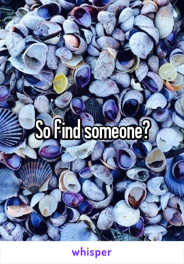 So find someone?
