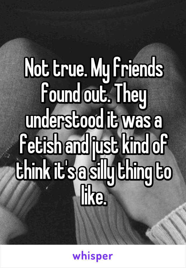 Not true. My friends found out. They understood it was a fetish and just kind of think it's a silly thing to like.