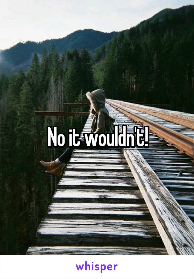 No it wouldn't!