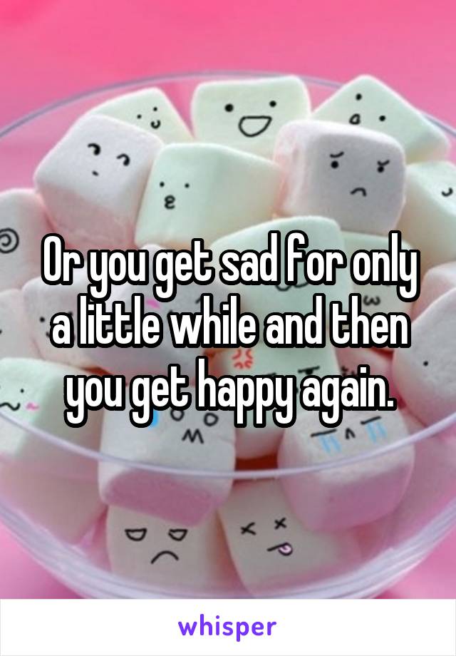 Or you get sad for only a little while and then you get happy again.