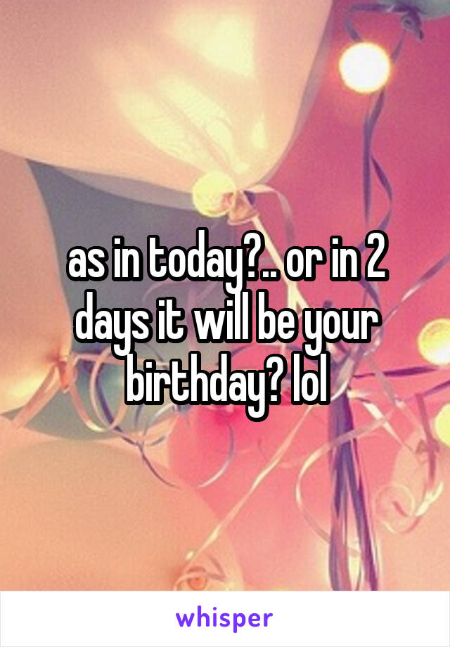 as in today?.. or in 2 days it will be your birthday? lol