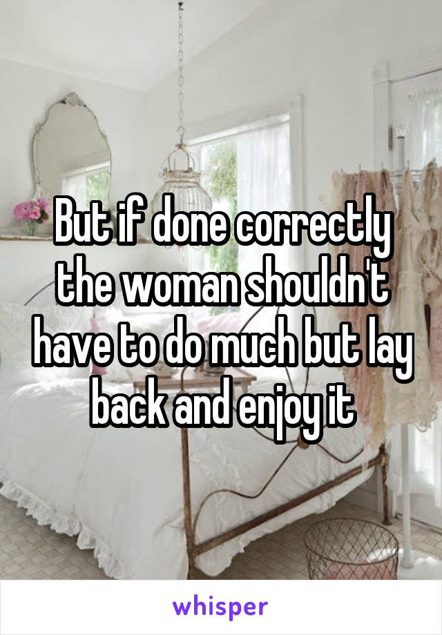 But if done correctly the woman shouldn't have to do much but lay back and enjoy it