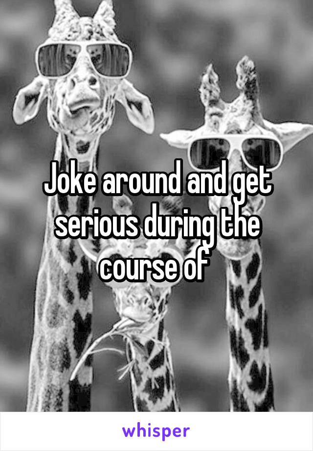 Joke around and get serious during the course of 