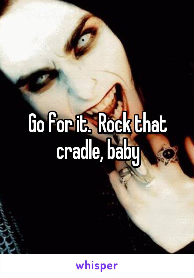 Go for it.  Rock that cradle, baby