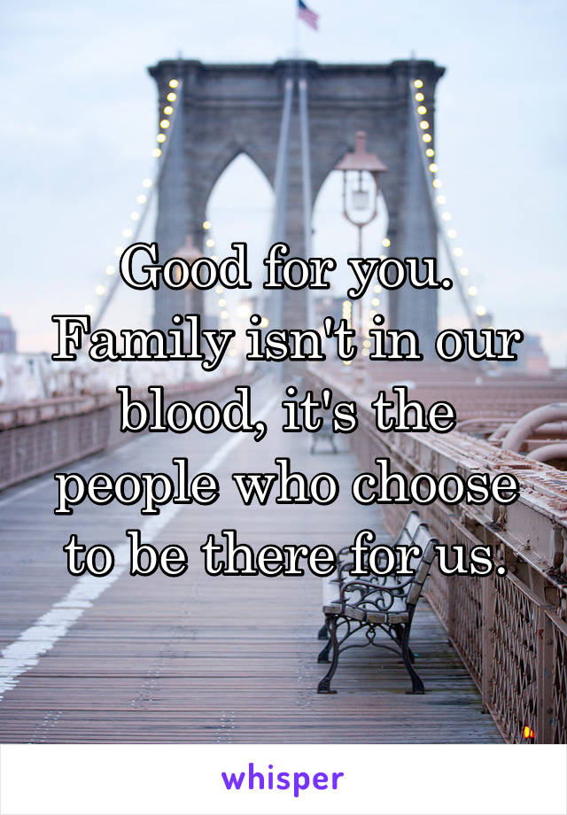 Good for you. Family isn't in our blood, it's the people who choose to be there for us.