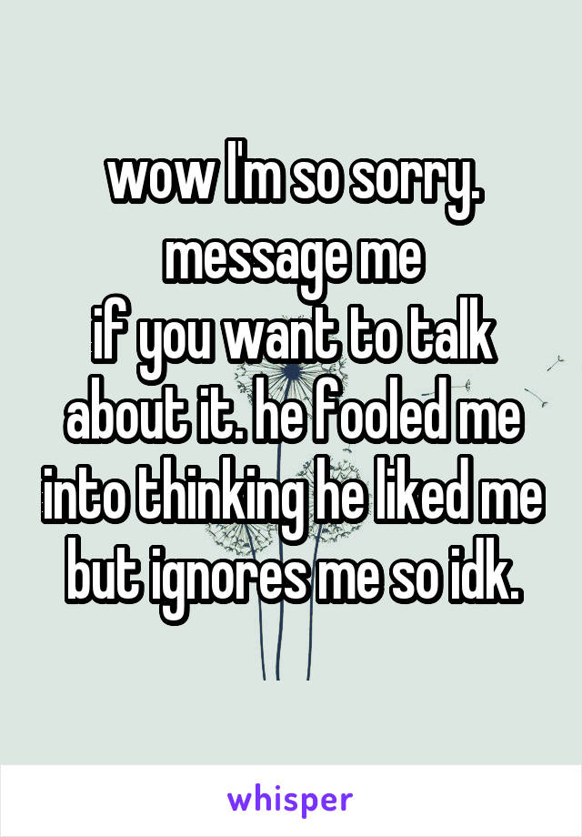 wow I'm so sorry. message me
if you want to talk about it. he fooled me into thinking he liked me but ignores me so idk.
