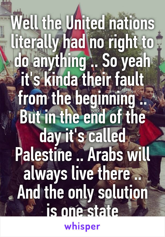 Well the United nations literally had no right to do anything .. So yeah it's kinda their fault from the beginning .. But in the end of the day it's called Palestine .. Arabs will always live there .. And the only solution is one state