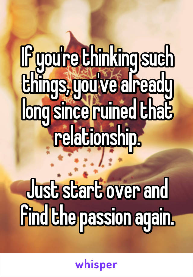 If you're thinking such things, you've already long since ruined that relationship.

Just start over and find the passion again.