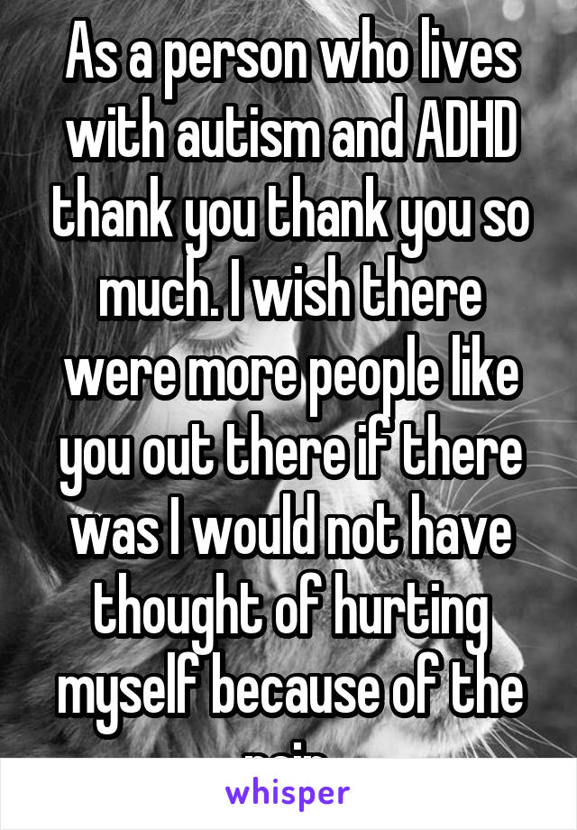 As a person who lives with autism and ADHD thank you thank you so much. I wish there were more people like you out there if there was I would not have thought of hurting myself because of the pain 