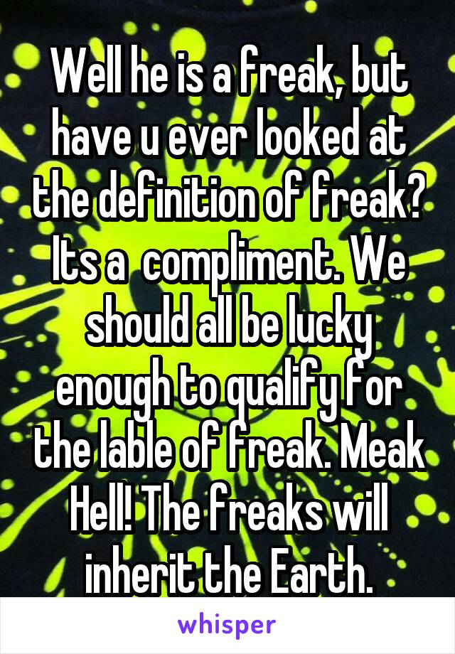 Well he is a freak, but have u ever looked at the definition of freak? Its a  compliment. We should all be lucky enough to qualify for the lable of freak. Meak Hell! The freaks will inherit the Earth.