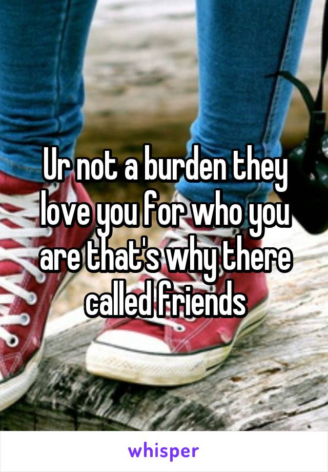 Ur not a burden they love you for who you are that's why there called friends