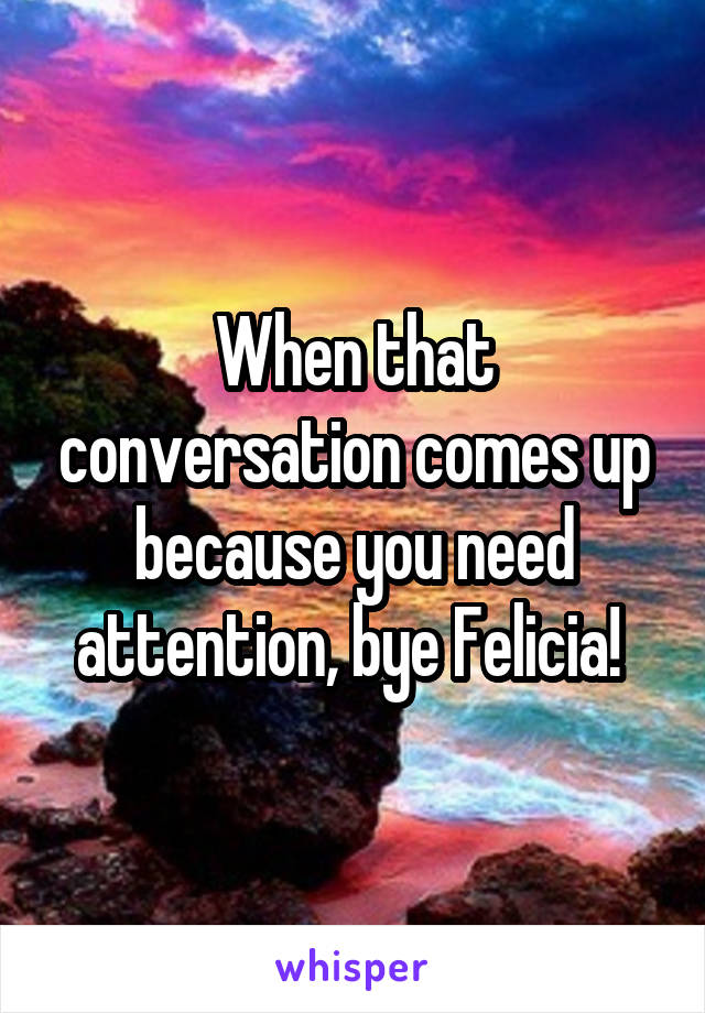 When that conversation comes up because you need attention, bye Felicia! 
