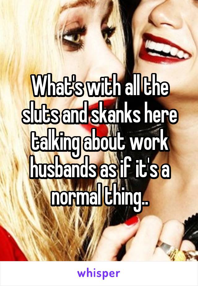 What's with all the sluts and skanks here talking about work husbands as if it's a normal thing..