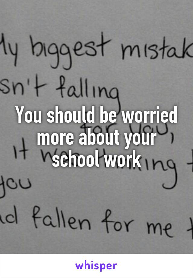 You should be worried more about your school work