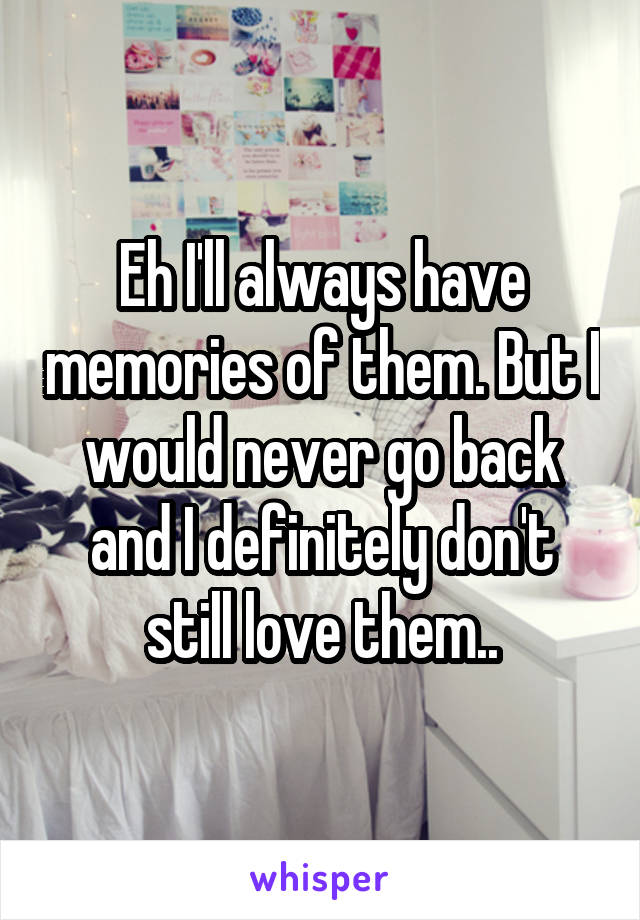 Eh I'll always have memories of them. But I would never go back and I definitely don't still love them..