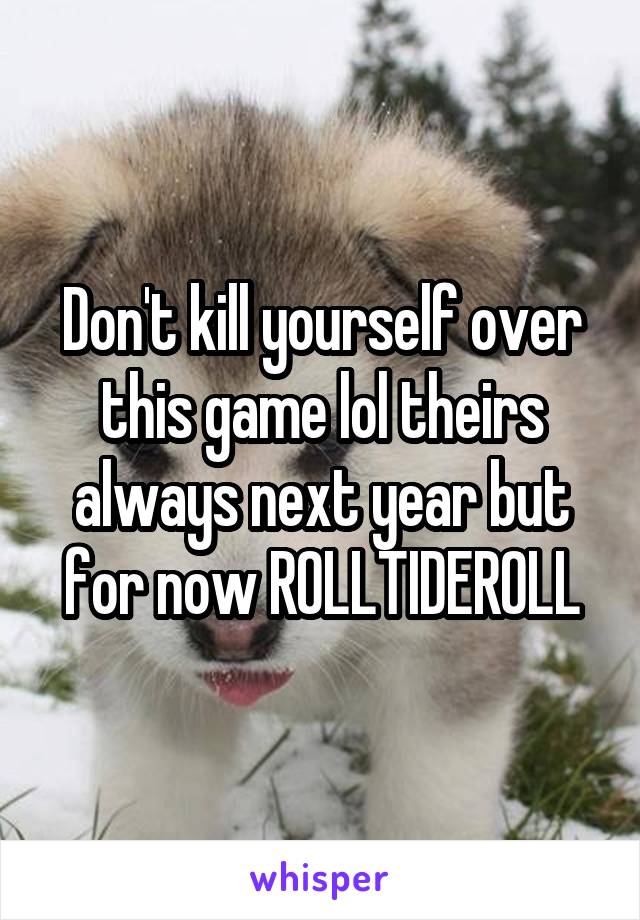 Don't kill yourself over this game lol theirs always next year but for now ROLLTIDEROLL