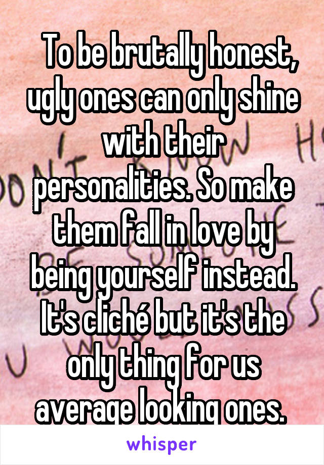   To be brutally honest, ugly ones can only shine with their personalities. So make them fall in love by being yourself instead. It's cliché but it's the only thing for us average looking ones. 