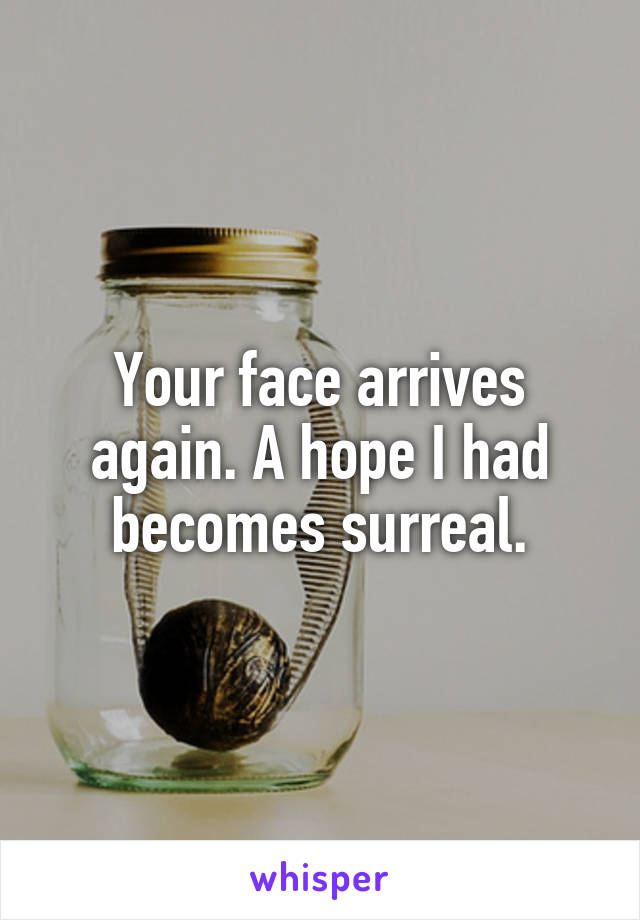 Your face arrives again. A hope I had becomes surreal.