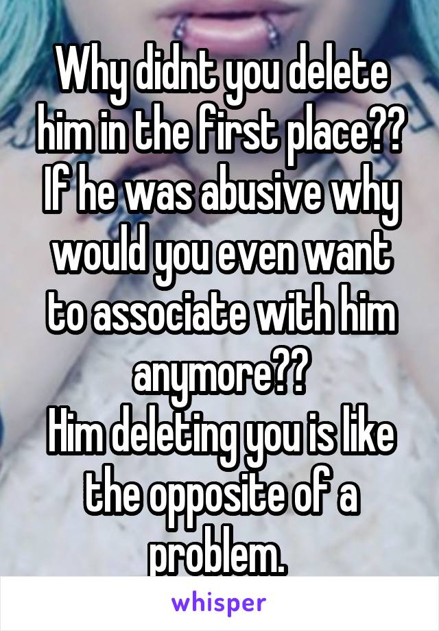 Why didnt you delete him in the first place??
If he was abusive why would you even want to associate with him anymore??
Him deleting you is like the opposite of a problem. 