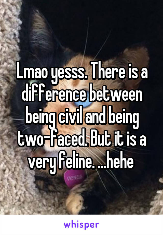 Lmao yesss. There is a difference between being civil and being two-faced. But it is a very feline. ...hehe 