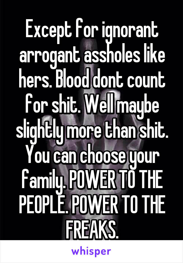 Except for ignorant arrogant assholes like hers. Blood dont count for shit. Well maybe slightly more than shit. You can choose your family. POWER TO THE PEOPLE. POWER TO THE FREAKS.