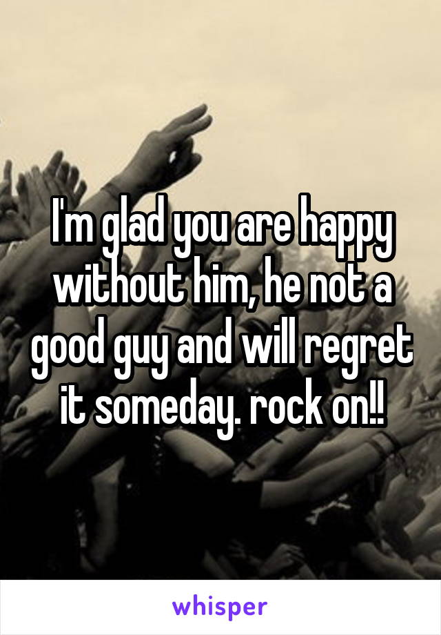 I'm glad you are happy without him, he not a good guy and will regret it someday. rock on!!