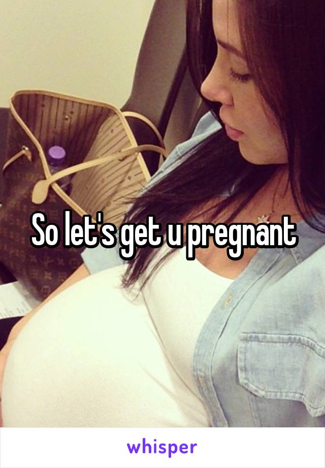 So let's get u pregnant