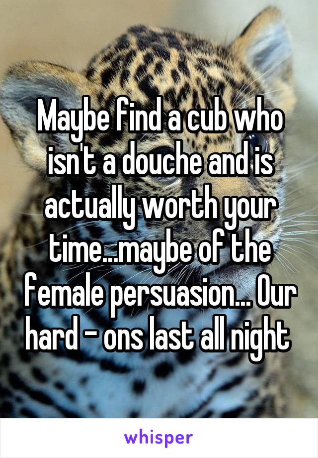 Maybe find a cub who isn't a douche and is actually worth your time...maybe of the female persuasion... Our hard - ons last all night 