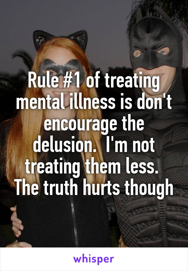 Rule #1 of treating mental illness is don't encourage the delusion.  I'm not treating them less.  The truth hurts though