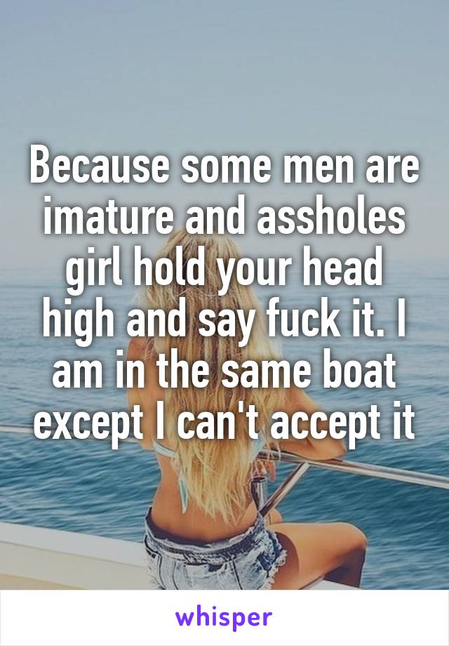 Because some men are imature and assholes girl hold your head high and say fuck it. I am in the same boat except I can't accept it 
