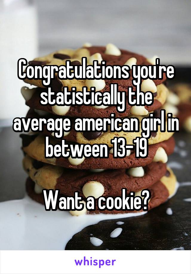 Congratulations you're statistically the average american girl in between 13-19

Want a cookie?