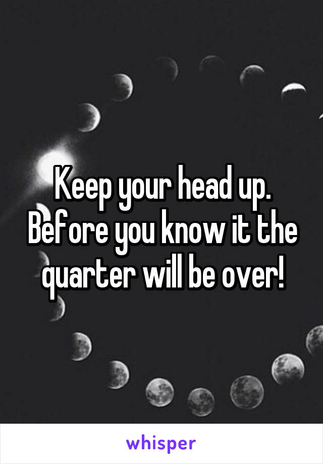 Keep your head up. Before you know it the quarter will be over!