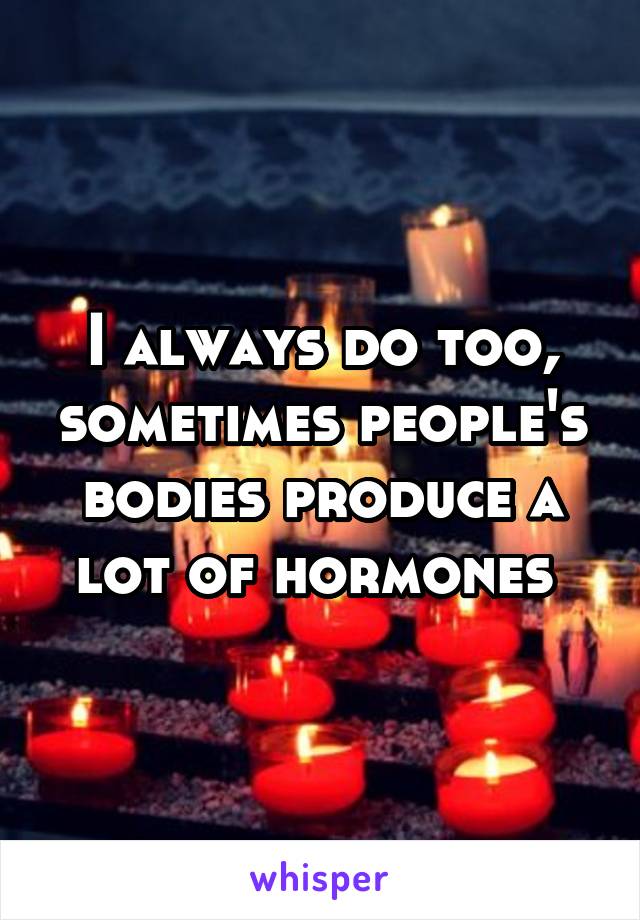 I always do too, sometimes people's bodies produce a lot of hormones 