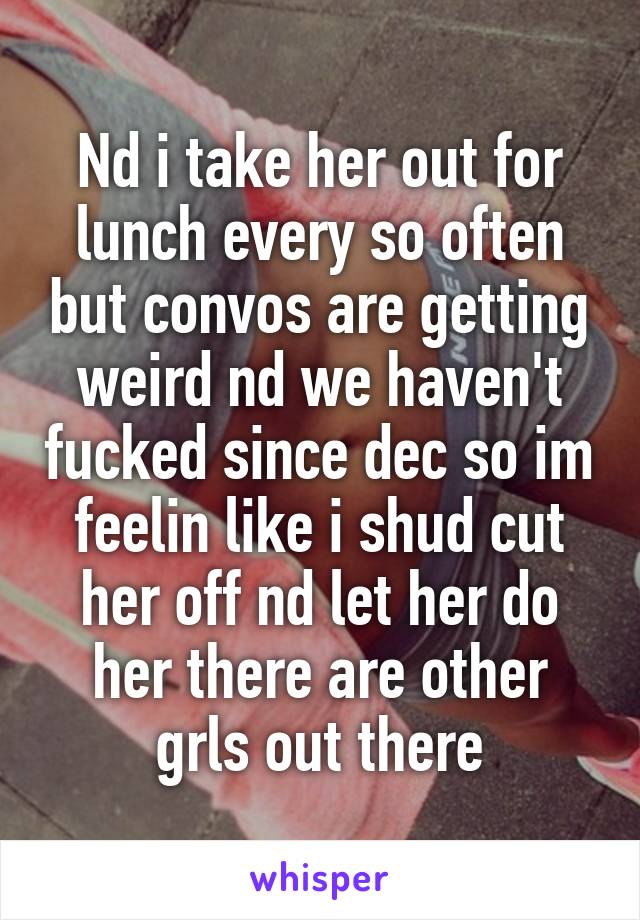 Nd i take her out for lunch every so often but convos are getting weird nd we haven't fucked since dec so im feelin like i shud cut her off nd let her do her there are other grls out there