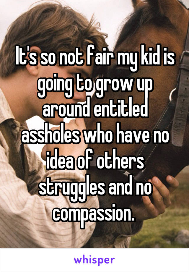 It's so not fair my kid is going to grow up around entitled assholes who have no idea of others struggles and no compassion. 