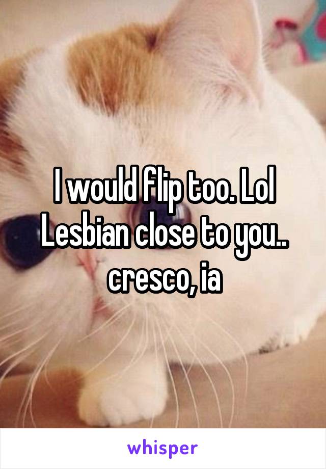 I would flip too. Lol Lesbian close to you.. cresco, ia