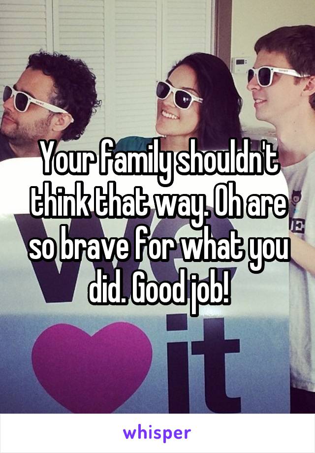 Your family shouldn't think that way. Oh are so brave for what you did. Good job!